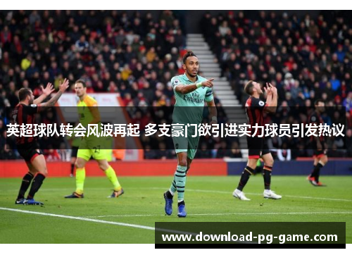 英超球队转会风波再起 多支豪门欲引进实力球员引发热议