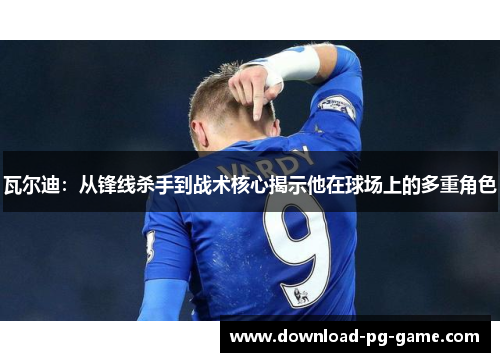 瓦尔迪：从锋线杀手到战术核心揭示他在球场上的多重角色