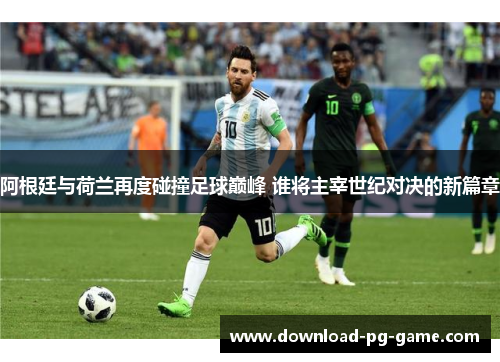 阿根廷与荷兰再度碰撞足球巅峰 谁将主宰世纪对决的新篇章