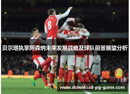 贝尔塔执掌阿森纳未来发展战略及球队前景展望分析